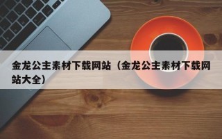 宁德金龙公主素材下载网站（金龙公主素材下载网站大全）