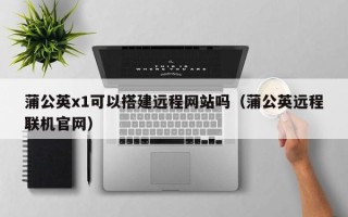 宁德蒲公英x1可以搭建远程网站吗（蒲公英远程联机官网）